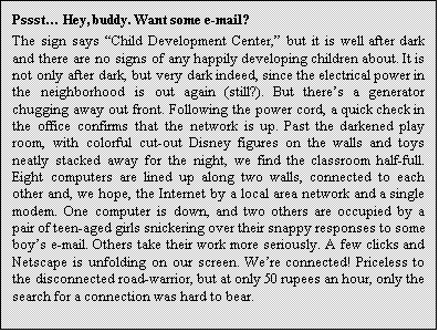 Text Box: Pssst Hey, buddy. Want some e-mail?
The sign says Child Development Center, but it is well after dark and there are no signs of any happily developing children about. It is not only after dark, but very dark indeed, since the electrical power in the neighborhood is out again (still?). But theres a generator chugging away out front. Following the power cord, a quick check in the office confirms that the network is up. Past the darkened play room, with colorful cut-out Disney figures on the walls and toys neatly stacked away for the night, we find the classroom half-full. Eight computers are lined up along two walls, connected to each other and, we hope, the Internet by a local area network and a single modem. One computer is down, and two others are occupied by a pair of teen-aged girls snickering over their snappy responses to some boys e-mail. Others take their work more seriously. A few clicks and Netscape is unfolding on our screen. Were connected! Priceless to the disconnected road-warrior, but at only 50 rupees an hour, only the search for a connection was hard to bear.
